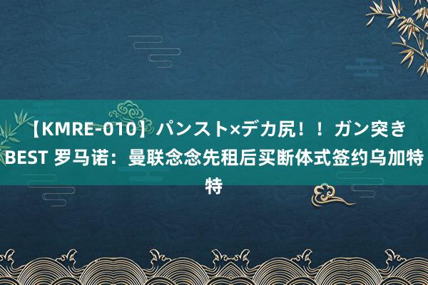 【KMRE-010】パンスト×デカ尻！！ガン突きBEST 罗马诺：曼联念念先租后买断体式签约乌加特