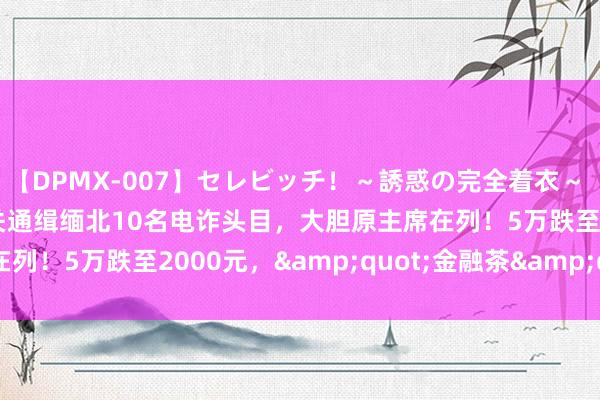 【DPMX-007】セレビッチ！～誘惑の完全着衣～ KAORI 刚刚！公安机关通缉缅北10名电诈头目，大胆原主席在列！5万跌至2000元，&quot;金融茶&quot;崩盘