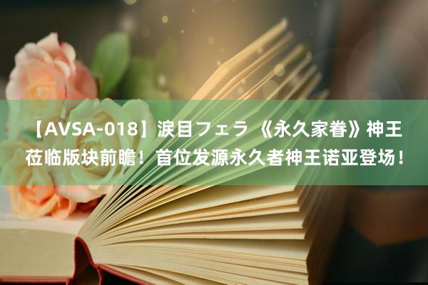 【AVSA-018】涙目フェラ 《永久家眷》神王莅临版块前瞻！首位发源永久者神王诺亚登场！