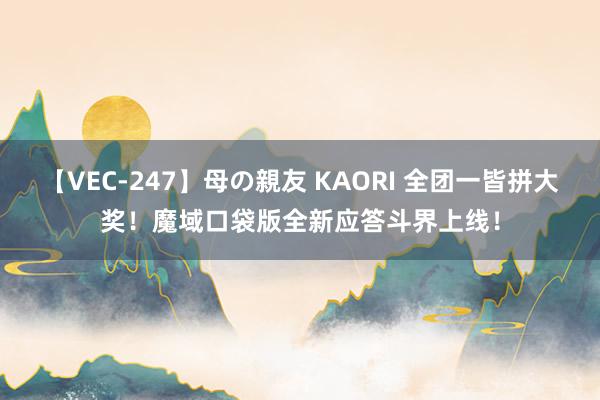 【VEC-247】母の親友 KAORI 全团一皆拼大奖！魔域口袋版全新应答斗界上线！