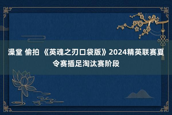 澡堂 偷拍 《英魂之刃口袋版》2024精英联赛夏令赛插足淘汰赛阶段