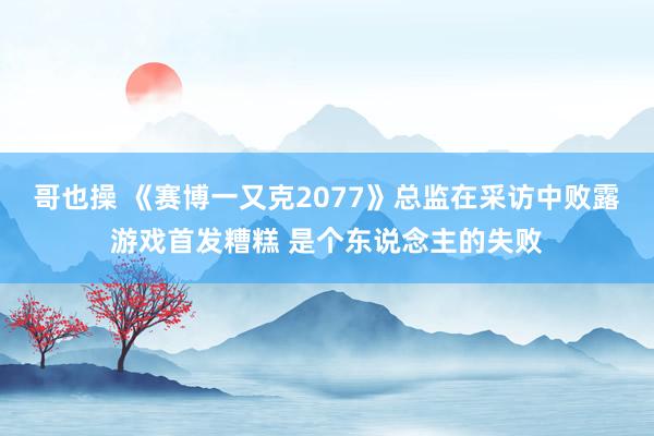 哥也操 《赛博一又克2077》总监在采访中败露游戏首发糟糕 