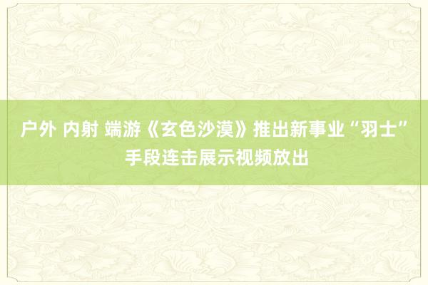 户外 内射 端游《玄色沙漠》推出新事业“羽士” 手段连击展示