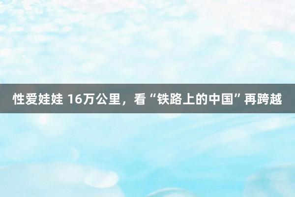 性爱娃娃 16万公里，看“铁路上的中国”再跨越