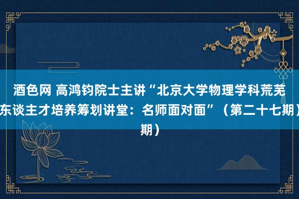 酒色网 高鸿钧院士主讲“北京大学物理学科荒芜东谈主才培养筹划讲堂：名师面对面”（第二十七期）