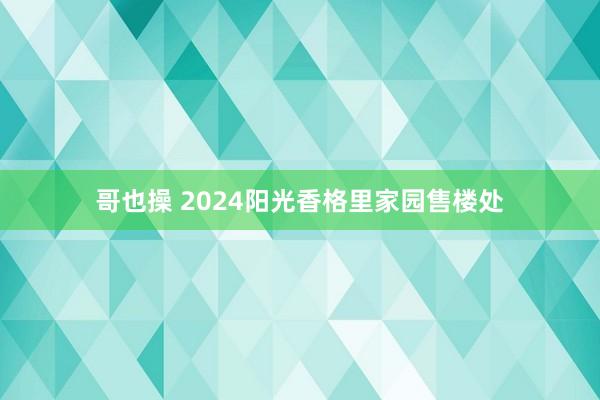 哥也操 2024阳光香格里家园售楼处