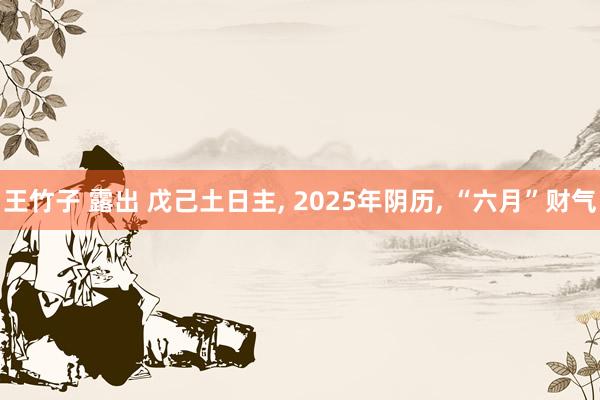 王竹子 露出 戊己土日主, 2025年阴历, “六月”财气